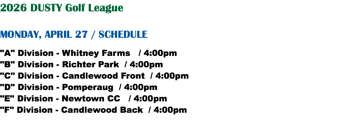2026 DUSTY Golf League MONDAY, APRIL 27 / SCHEDULE "A" Division - Whitney Farms / 4:00pm "B" Division - Richter Park / 4:00pm "C" Division - Candlewood Front / 4:00pm "D" Division - Pomperaug / 4:00pm "E" Division - Newtown CC / 4:00pm "F" Division - Candlewood Back / 4:00pm