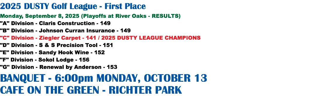 2025 DUSTY Golf League - First Place Monday, September 8, 2025 (Playoffs at River Oaks - RESULTS) "A" Division - Claris Construction - 149 "B" Division - Johnson Curran Insurance - 149 "C" Division - Ziegler Carpet - 141 / 2025 DUSTY LEAGUE CHAMPIONS "D" Division - S & S Precision Tool - 151 "E" Division - Sandy Hook Wine - 152 "F" Division - Sokol Lodge - 156 "G" Division - Renewal by Anderson - 153 BANQUET - 6:00pm MONDAY, OCTOBER 13 CAFE ON THE GREEN - RICHTER PARK