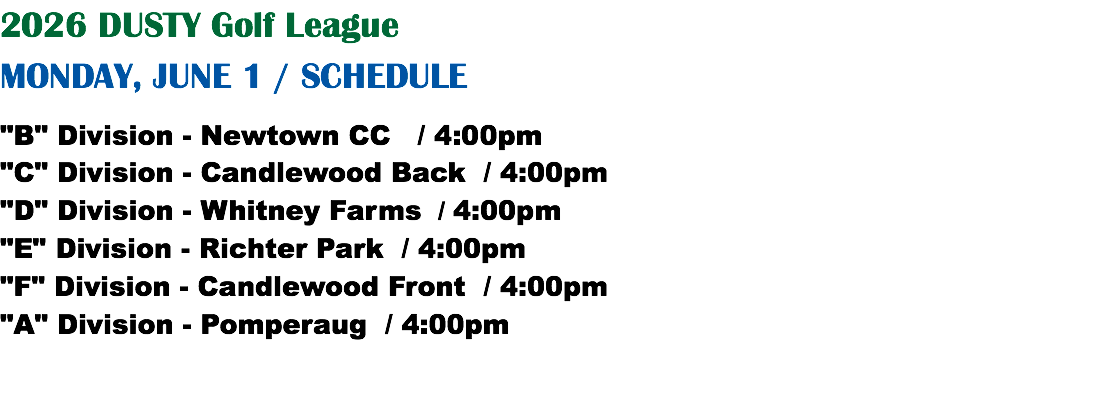 2026 DUSTY Golf League MONDAY, JUNE 1 / SCHEDULE "B" Division - Newtown CC / 4:00pm "C" Division - Candlewood Back / 4:00pm "D" Division - Whitney Farms / 4:00pm "E" Division - Richter Park / 4:00pm "F" Division - Candlewood Front / 4:00pm "A" Division - Pomperaug / 4:00pm