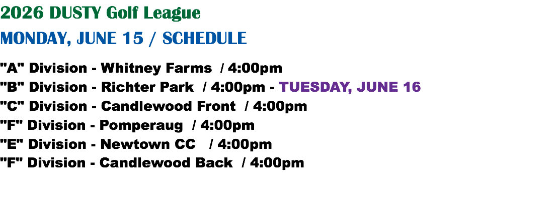 2026 DUSTY Golf League MONDAY, JUNE 15 / SCHEDULE "A" Division - Whitney Farms / 4:00pm "B" Division - Richter Park / 4:00pm - TUESDAY, JUNE 16 "C" Division - Candlewood Front / 4:00pm "F" Division - Pomperaug / 4:00pm "E" Division - Newtown CC / 4:00pm "F" Division - Candlewood Back / 4:00pm