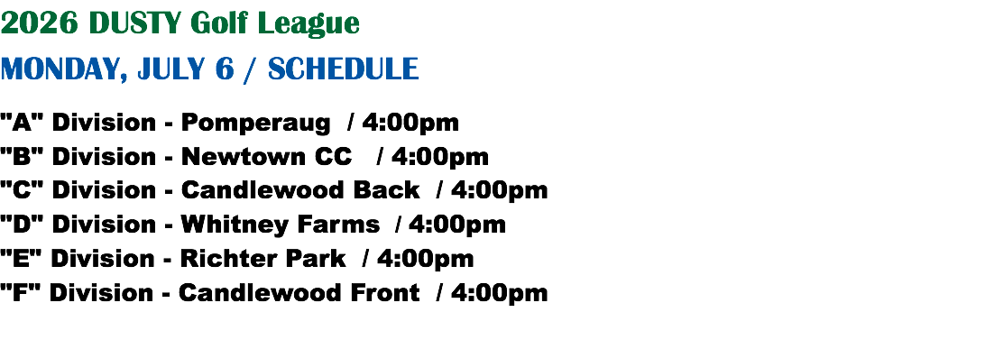 2026 DUSTY Golf League MONDAY, JULY 6 / SCHEDULE "A" Division - Pomperaug / 4:00pm "B" Division - Newtown CC / 4:00pm "C" Division - Candlewood Back / 4:00pm "D" Division - Whitney Farms / 4:00pm "E" Division - Richter Park / 4:00pm "F" Division - Candlewood Front / 4:00pm
