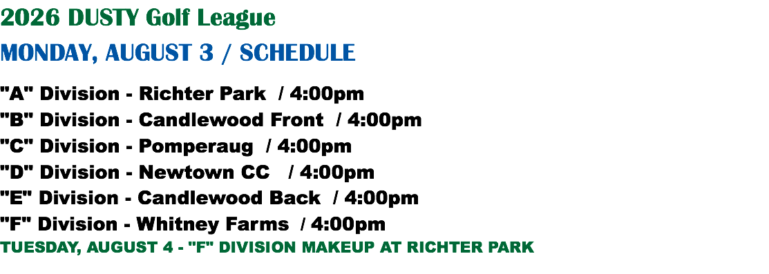 2026 DUSTY Golf League MONDAY, AUGUST 3 / SCHEDULE "A" Division - Richter Park / 4:00pm "B" Division - Candlewood Front / 4:00pm "C" Division - Pomperaug / 4:00pm "D" Division - Newtown CC / 4:00pm "E" Division - Candlewood Back / 4:00pm "F" Division - Whitney Farms / 4:00pm TUESDAY, AUGUST 4 - "F" DIVISION MAKEUP AT RICHTER PARK