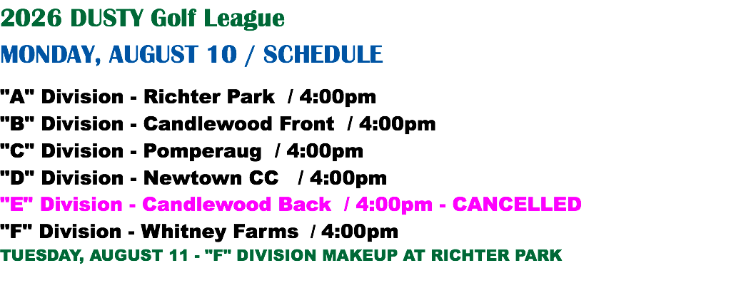 2026 DUSTY Golf League MONDAY, AUGUST 10 / SCHEDULE "A" Division - Richter Park / 4:00pm "B" Division - Candlewood Front / 4:00pm "C" Division - Pomperaug / 4:00pm "D" Division - Newtown CC / 4:00pm "E" Division - Candlewood Back / 4:00pm - CANCELLED "F" Division - Whitney Farms / 4:00pm TUESDAY, AUGUST 11 - "F" DIVISION MAKEUP AT RICHTER PARK