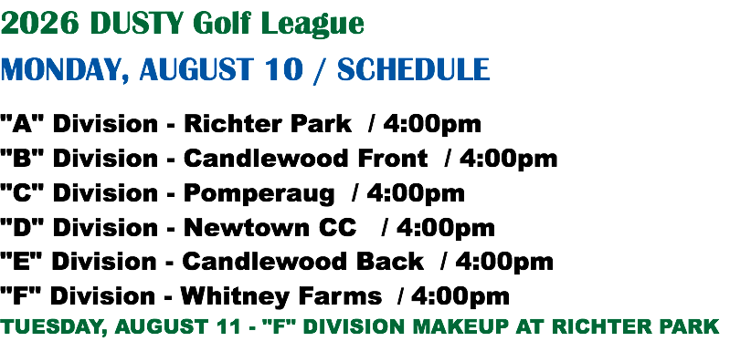 2026 DUSTY Golf League MONDAY, AUGUST 10 / SCHEDULE "A" Division - Richter Park / 4:00pm "B" Division - Candlewood Front / 4:00pm "C" Division - Pomperaug / 4:00pm "D" Division - Newtown CC / 4:00pm "E" Division - Candlewood Back / 4:00pm "F" Division - Whitney Farms / 4:00pm TUESDAY, AUGUST 11 - "F" DIVISION MAKEUP AT RICHTER PARK