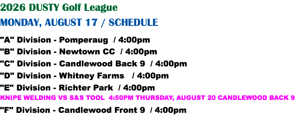 2026 DUSTY Golf League MONDAY, AUGUST 17 / SCHEDULE "A" Division - Pomperaug / 4:00pm "B" Division - Newtown CC / 4:00pm "C" Division - Candlewood Back 9 / 4:00pm "D" Division - Whitney Farms / 4:00pm "E" Division - Richter Park / 4:00pm KNIPE WELDING VS S&S TOOL 4:50PM THURSDAY, AUGUST 20 CANDLEWOOD BACK 9 "F" Division - Candlewood Front 9 / 4:00pm