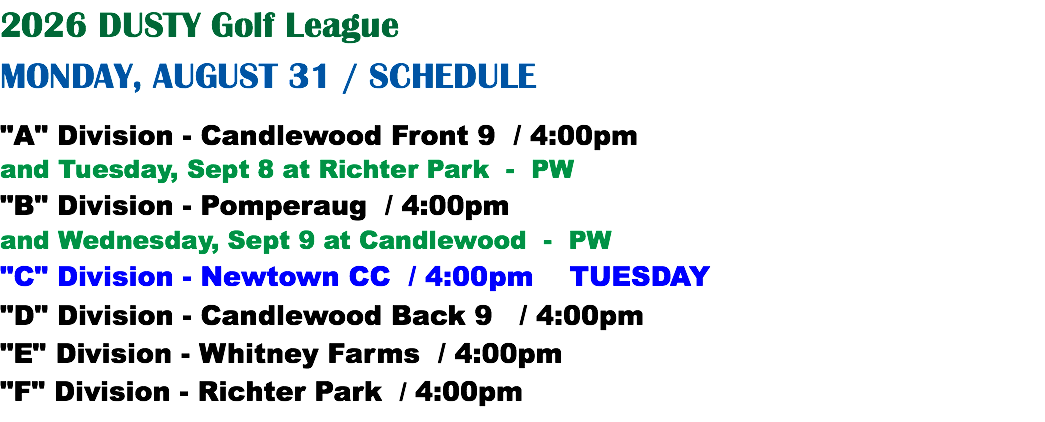 2026 DUSTY Golf League MONDAY, AUGUST 31 / SCHEDULE "A" Division - Candlewood Front 9 / 4:00pm and Tuesday, Sept 8 at Richter Park - PW "B" Division - Pomperaug / 4:00pm and Wednesday, Sept 9 at Candlewood - PW "C" Division - Newtown CC / 4:00pm TUESDAY "D" Division - Candlewood Back 9 / 4:00pm "E" Division - Whitney Farms / 4:00pm "F" Division - Richter Park / 4:00pm