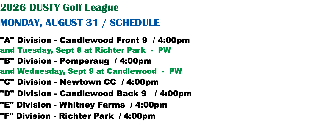 2026 DUSTY Golf League MONDAY, AUGUST 31 / SCHEDULE "A" Division - Candlewood Front 9 / 4:00pm and Tuesday, Sept 8 at Richter Park - PW "B" Division - Pomperaug / 4:00pm and Wednesday, Sept 9 at Candlewood - PW "C" Division - Newtown CC / 4:00pm "D" Division - Candlewood Back 9 / 4:00pm "E" Division - Whitney Farms / 4:00pm "F" Division - Richter Park / 4:00pm
